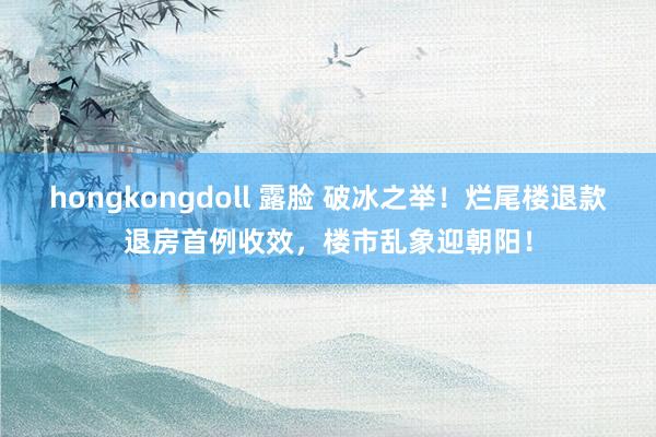 hongkongdoll 露脸 破冰之举！烂尾楼退款退房首例收效，楼市乱象迎朝阳！