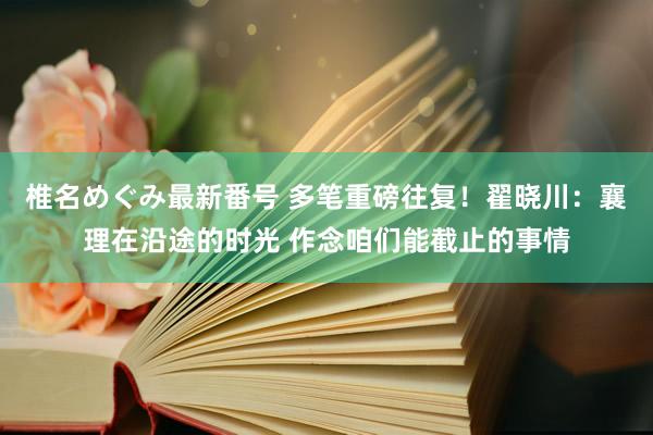 椎名めぐみ最新番号 多笔重磅往复！翟晓川：襄理在沿途的时光 作念咱们能截止的事情