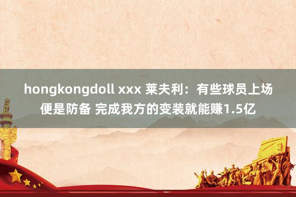 hongkongdoll xxx 莱夫利：有些球员上场便是防备 完成我方的变装就能赚1.5亿