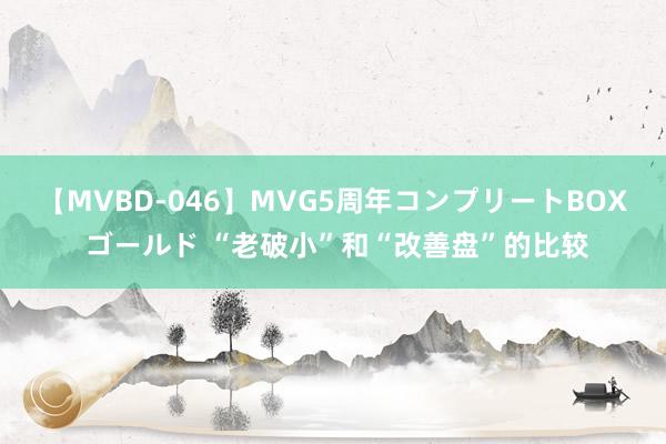 【MVBD-046】MVG5周年コンプリートBOX ゴールド “老破小”和“改善盘”的比较