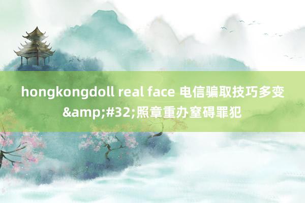 hongkongdoll real face 电信骗取技巧多变&#32;照章重办窒碍罪犯