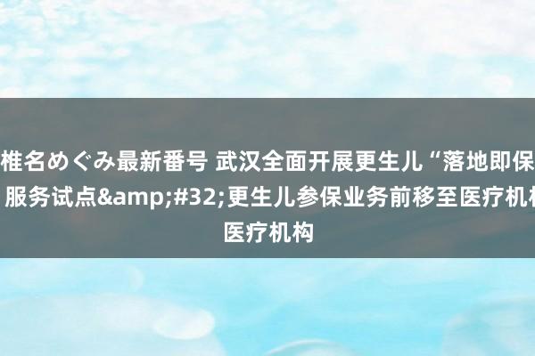 椎名めぐみ最新番号 武汉全面开展更生儿“落地即保”服务试点&#32;更生儿参保业务前移至医疗机构