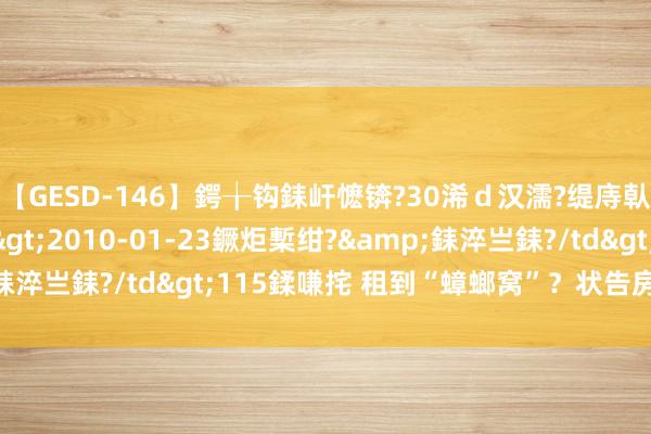 【GESD-146】鍔╁钩銇屽懡锛?30浠ｄ汉濡?缇庤倝銈傝笂銈?3浜?/a>2010-01-23鐝炬槧绀?&銇淬亗銇?/td>115鍒嗛挓 租到“蟑螂窝”？状告房主要退租