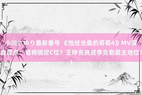 小川さゆり最新番号 《饱经沧桑的哥哥4》MV深度观点：谁将锁定C位？王铮亮挑战李克勤霸主地位！