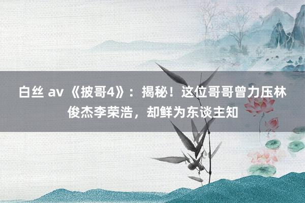 白丝 av 《披哥4》：揭秘！这位哥哥曾力压林俊杰李荣浩，却鲜为东谈主知