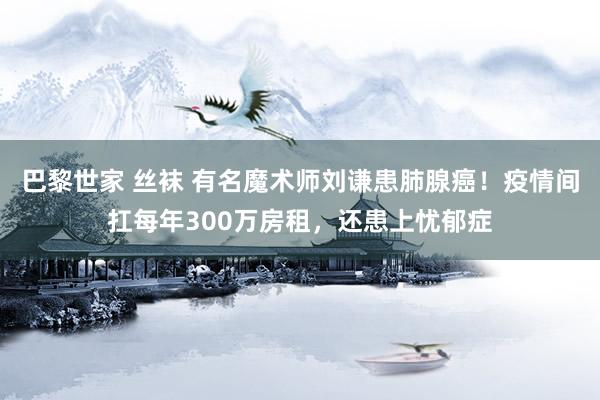 巴黎世家 丝袜 有名魔术师刘谦患肺腺癌！疫情间扛每年300万房租，还患上忧郁症