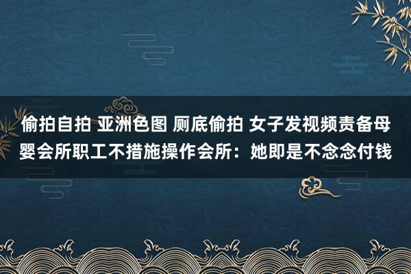 偷拍自拍 亚洲色图 厕底偷拍 女子发视频责备母婴会所职工不措施操作会所：她即是不念念付钱