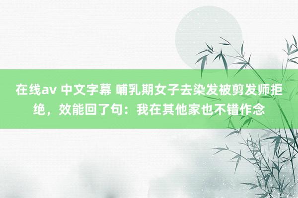 在线av 中文字幕 哺乳期女子去染发被剪发师拒绝，效能回了句：我在其他家也不错作念