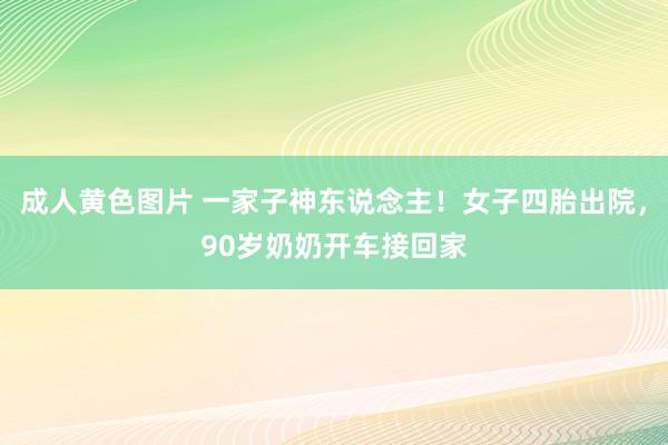 成人黄色图片 一家子神东说念主！女子四胎出院，90岁奶奶开车接回家