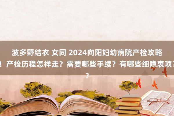 波多野结衣 女同 2024向阳妇幼病院产检攻略！产检历程怎样走？需要哪些手续？有哪些细隐衷项？