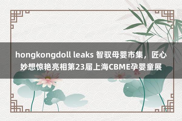 hongkongdoll leaks 智驭母婴市集，匠心妙想惊艳亮相第23届上海CBME孕婴童展