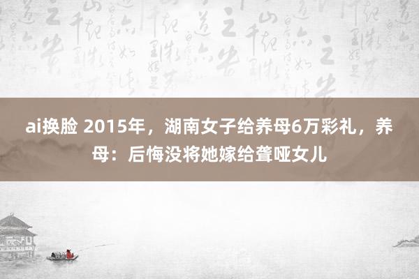 ai换脸 2015年，湖南女子给养母6万彩礼，养母：后悔没将她嫁给聋哑女儿