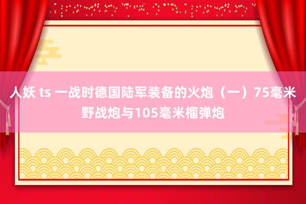 人妖 ts 一战时德国陆军装备的火炮（一）75毫米野战炮与105毫米榴弹炮