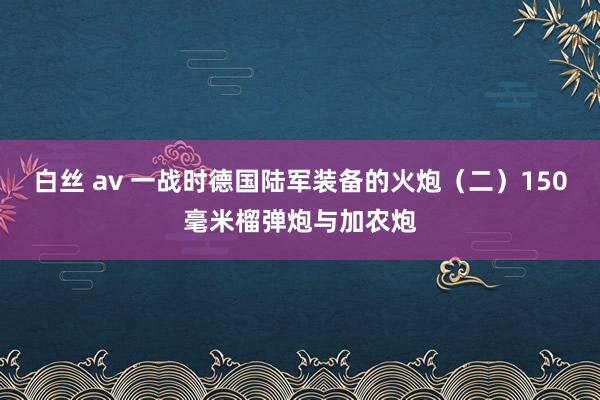 白丝 av 一战时德国陆军装备的火炮（二）150毫米榴弹炮与加农炮