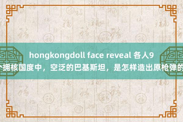 hongkongdoll face reveal 各人9个拥核国度中，空泛的巴基斯坦，是怎样造出原枪弹的？