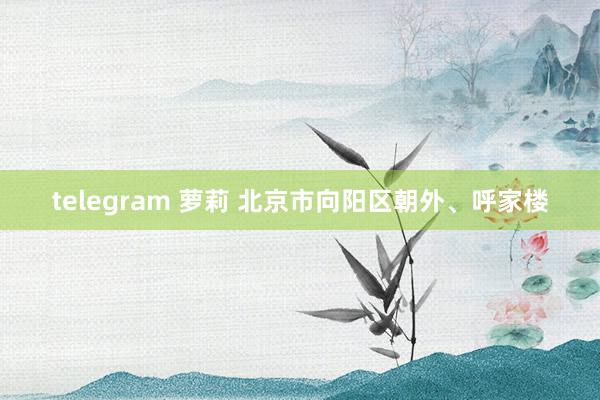 telegram 萝莉 北京市向阳区朝外、呼家楼