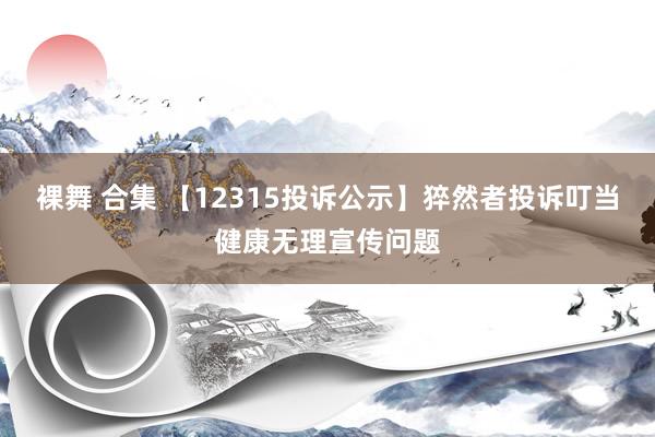 裸舞 合集 【12315投诉公示】猝然者投诉叮当健康无理宣传问题