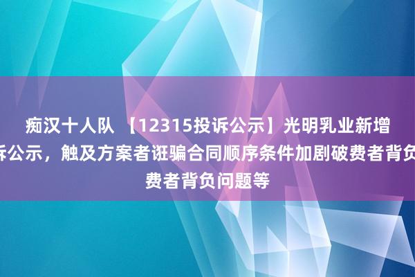 痴汉十人队 【12315投诉公示】光明乳业新增6件投诉公示，触及方案者诳骗合同顺序条件加剧破费者背负问题等