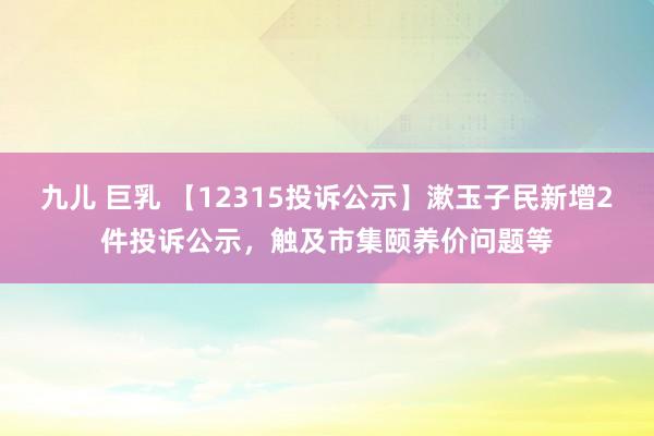 九儿 巨乳 【12315投诉公示】漱玉子民新增2件投诉公示，触及市集颐养价问题等