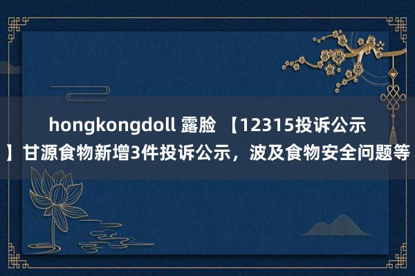 hongkongdoll 露脸 【12315投诉公示】甘源食物新增3件投诉公示，波及食物安全问题等