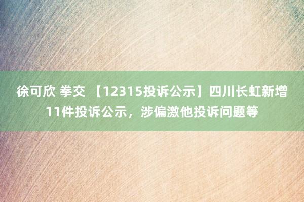 徐可欣 拳交 【12315投诉公示】四川长虹新增11件投诉公示，涉偏激他投诉问题等