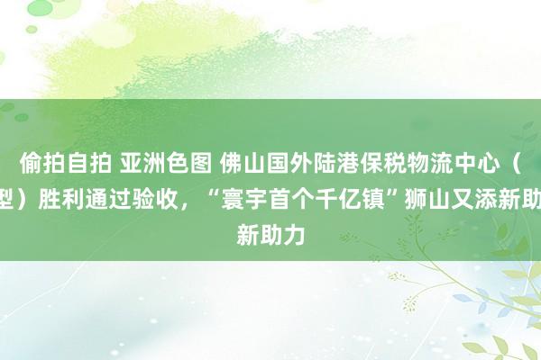 偷拍自拍 亚洲色图 佛山国外陆港保税物流中心（B型）胜利通过验收，“寰宇首个千亿镇”狮山又添新助力