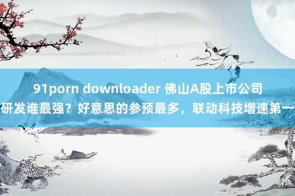 91porn downloader 佛山A股上市公司研发谁最强？好意思的参预最多，联动科技增速第一