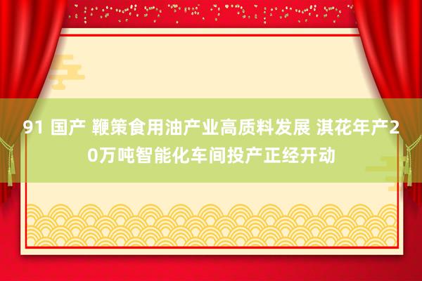 91 国产 鞭策食用油产业高质料发展 淇花年产20万吨智能化车间投产正经开动