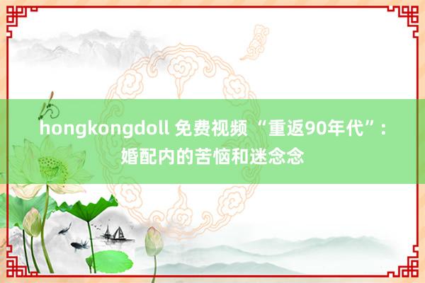 hongkongdoll 免费视频 “重返90年代”：婚配内的苦恼和迷念念