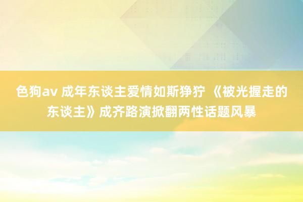 色狗av 成年东谈主爱情如斯狰狞 《被光握走的东谈主》成齐路演掀翻两性话题风暴