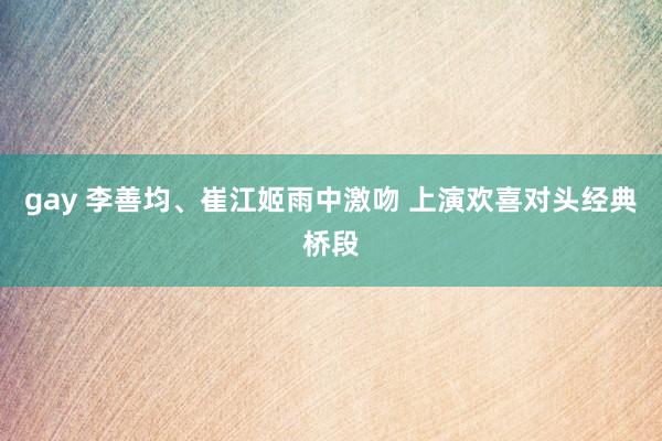 gay 李善均、崔江姬雨中激吻 上演欢喜对头经典桥段