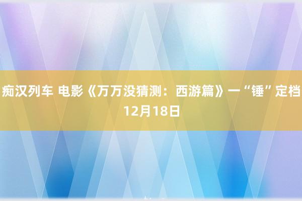 痴汉列车 电影《万万没猜测：西游篇》一“锤”定档12月18日