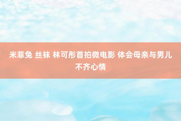 米菲兔 丝袜 林可彤首拍微电影 体会母亲与男儿不齐心情