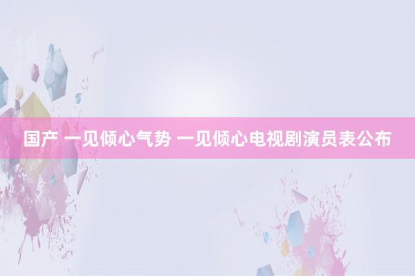 国产 一见倾心气势 一见倾心电视剧演员表公布