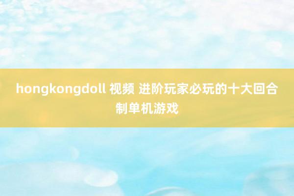 hongkongdoll 视频 进阶玩家必玩的十大回合制单机游戏