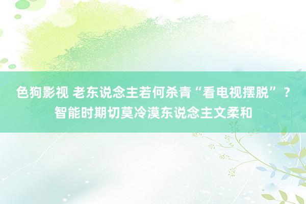 色狗影视 老东说念主若何杀青“看电视摆脱” ？智能时期切莫冷漠东说念主文柔和