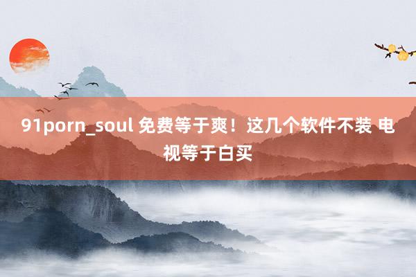 91porn_soul 免费等于爽！这几个软件不装 电视等于白买