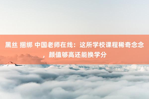 黑丝 捆绑 中国老师在线：这所学校课程稀奇念念，颜值够高还能换学分