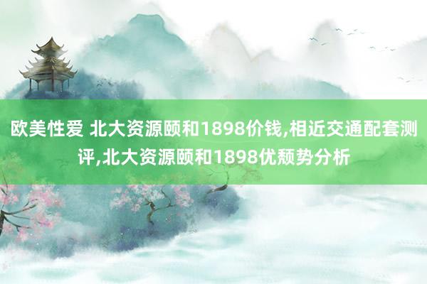 欧美性爱 北大资源颐和1898价钱,相近交通配套测评,北大资源颐和1898优颓势分析