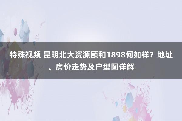 特殊视频 昆明北大资源颐和1898何如样？地址、房价走势及户型图详解