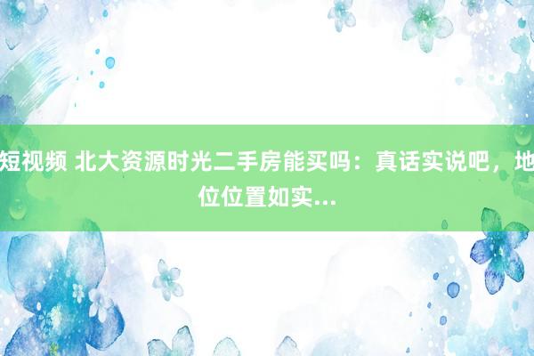 短视频 北大资源时光二手房能买吗：真话实说吧，地位位置如实...