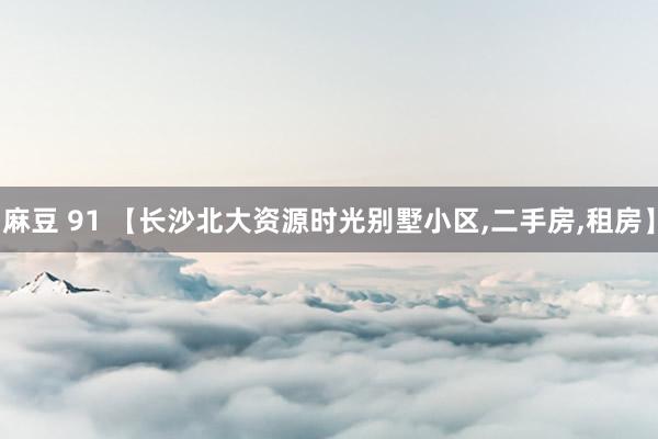 麻豆 91 【长沙北大资源时光别墅小区,二手房,租房】