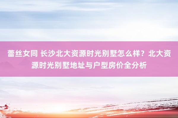 蕾丝女同 长沙北大资源时光别墅怎么样？北大资源时光别墅地址与户型房价全分析